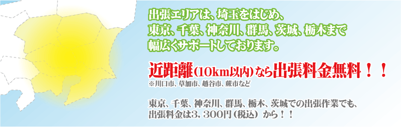 出張エリアは、埼玉をはじめ、東京、千葉、神奈川、群馬、茨城、栃木まで幅広くサポートしております。近距離(１０ｋｍ以内)なら出張料金無料！！※川口市、草加市、越谷市、蕨市など　東京、千葉、神奈川、群馬、栃木、茨城での出張作業でも、出張料金は３，１５０円 から！！