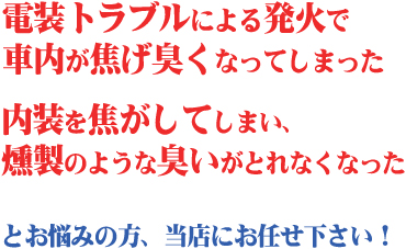 「電装トラブルによる発火で車内が焦げ臭くなってしまった」「内装を焦がしてしまい、燻製のような臭いがとれなくなった」など車内の焦げた臭いが気になる方へ。